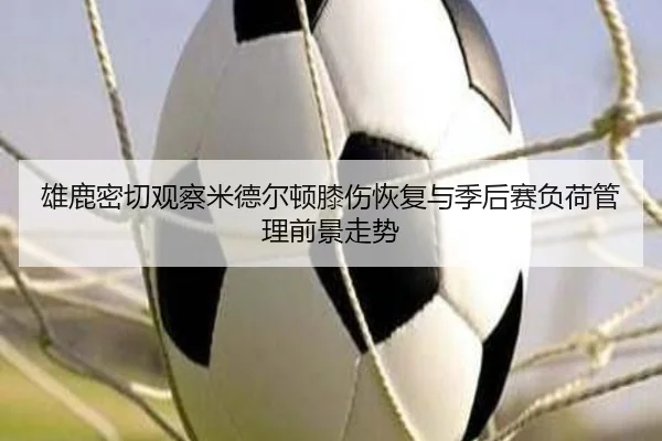 雄鹿密切观察米德尔顿膝伤恢复与季后赛负荷管理前景走势