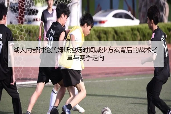 湖人内部讨论詹姆斯控场时间减少方案背后的战术考量与赛季走向